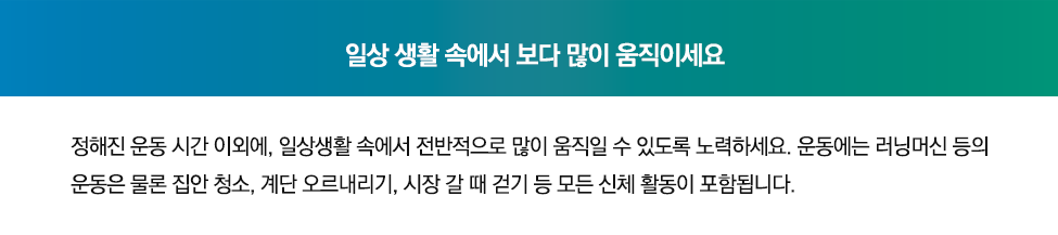 일상 생활 속에서 보다 많이 움직이세요. 정해진 운동 시간 이외에, 일상생활 속에서 전반적으로 많이 움직일 수 있도록 노력하세요. 운동에는 러닝머신 등의 운동은 물론 집안 청소, 계단 오르내리기, 시장 갈때 걷기 등 모든 신체활동이 포함됩니다.